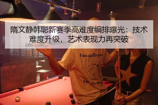 隋文静韩聪新赛季高难度编排曝光：技术难度升级，艺术表现力再突破